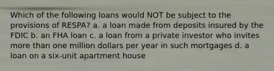 Which of the following loans would NOT be subject to the provisions of RESPA? a. a loan made from deposits insured by the FDIC b. an FHA loan c. a loan from a private investor who invites more than one million dollars per year in such mortgages d. a loan on a six-unit apartment house