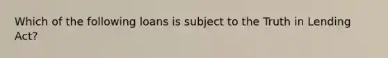 Which of the following loans is subject to the Truth in Lending Act?