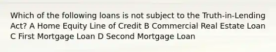 Which of the following loans is not subject to the Truth-in-Lending Act? A Home Equity Line of Credit B Commercial Real Estate Loan C First Mortgage Loan D Second Mortgage Loan