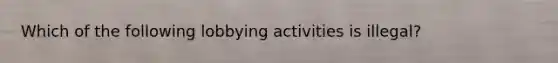 Which of the following lobbying activities is illegal?