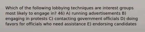 Which of the following lobbying techniques are interest groups most likely to engage in? 46) A) running advertisements B) engaging in protests C) contacting government officials D) doing favors for officials who need assistance E) endorsing candidates