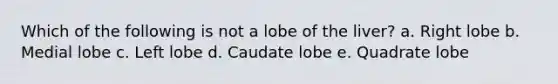 Which of the following is not a lobe of the liver? a. Right lobe b. Medial lobe c. Left lobe d. Caudate lobe e. Quadrate lobe