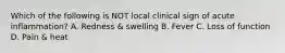 Which of the following is NOT local clinical sign of acute inflammation? A. Redness & swelling B. Fever C. Loss of function D. Pain & heat