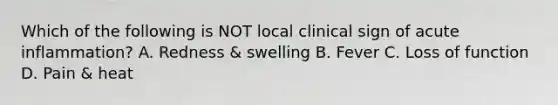 Which of the following is NOT local clinical sign of acute inflammation? A. Redness & swelling B. Fever C. Loss of function D. Pain & heat