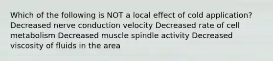 Which of the following is NOT a local effect of cold application? Decreased nerve conduction velocity Decreased rate of cell metabolism Decreased muscle spindle activity Decreased viscosity of fluids in the area