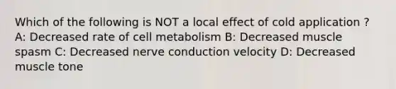 Which of the following is NOT a local effect of cold application ? A: Decreased rate of cell metabolism B: Decreased muscle spasm C: Decreased nerve conduction velocity D: Decreased muscle tone