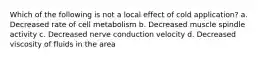 Which of the following is not a local effect of cold application? a. Decreased rate of cell metabolism b. Decreased muscle spindle activity c. Decreased nerve conduction velocity d. Decreased viscosity of fluids in the area