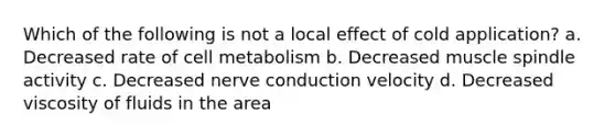 Which of the following is not a local effect of cold application? a. Decreased rate of cell metabolism b. Decreased muscle spindle activity c. Decreased nerve conduction velocity d. Decreased viscosity of fluids in the area