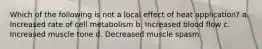 Which of the following is not a local effect of heat application? a. Increased rate of cell metabolism b. Increased blood flow c. Increased muscle tone d. Decreased muscle spasm
