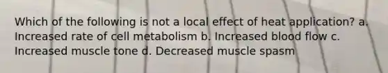 Which of the following is not a local effect of heat application? a. Increased rate of cell metabolism b. Increased blood flow c. Increased muscle tone d. Decreased muscle spasm