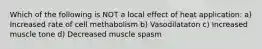 Which of the following is NOT a local effect of heat application: a) Increased rate of cell methabolism b) Vasodilataton c) Increased muscle tone d) Decreased muscle spasm