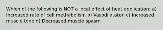 Which of the following is NOT a local effect of heat application: a) Increased rate of cell methabolism b) Vasodilataton c) Increased muscle tone d) Decreased muscle spasm