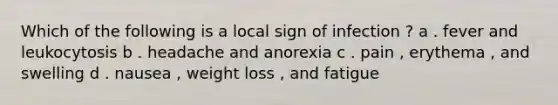 Which of the following is a local sign of infection ? a . fever and leukocytosis b . headache and anorexia c . pain , erythema , and swelling d . nausea , weight loss , and fatigue