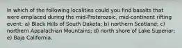 In which of the following localities could you find basalts that were emplaced during the mid-Proterozoic, mid-continent rifting event: a) Black Hills of South Dakota; b) northern Scotland; c) northern Appalachian Mountains; d) north shore of Lake Superior; e) Baja California.