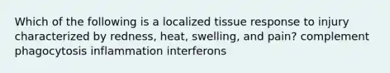 Which of the following is a localized tissue response to injury characterized by redness, heat, swelling, and pain? complement phagocytosis inflammation interferons