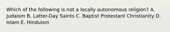 Which of the following is not a locally autonomous religion? A. Judaism B. Latter-Day Saints C. Baptist Protestant Christianity D. Islam E. Hinduism