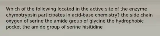 Which of the following located in the active site of the enzyme chymotrypsin participates in acid-base chemistry? the side chain oxygen of serine the amide group of glycine the hydrophobic pocket the amide group of serine hisitidine