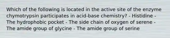 Which of the following is located in the active site of the enzyme chymotrypsin participates in acid-base chemistry? - Histidine - The hydrophobic pocket - The side chain of oxygen of serene - The amide group of glycine - The amide group of serine