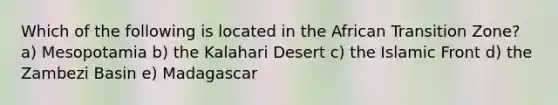 Which of the following is located in the African Transition Zone? a) Mesopotamia b) the Kalahari Desert c) the Islamic Front d) the Zambezi Basin e) Madagascar