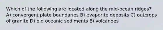 Which of the following are located along the mid-ocean ridges? A) convergent plate boundaries B) evaporite deposits C) outcrops of granite D) old oceanic sediments E) volcanoes