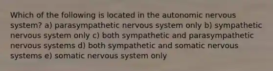 Which of the following is located in the autonomic nervous system? a) parasympathetic nervous system only b) sympathetic nervous system only c) both sympathetic and parasympathetic nervous systems d) both sympathetic and somatic nervous systems e) somatic nervous system only