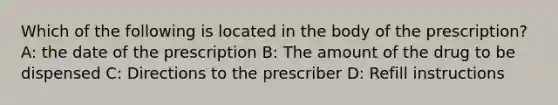 Which of the following is located in the body of the prescription? A: the date of the prescription B: The amount of the drug to be dispensed C: Directions to the prescriber D: Refill instructions