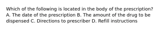 Which of the following is located in the body of the prescription? A. The date of the prescription B. The amount of the drug to be dispensed C. Directions to prescriber D. Refill instructions