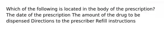 Which of the following is located in the body of the prescription? The date of the prescription The amount of the drug to be dispensed Directions to the prescriber Refill instructions