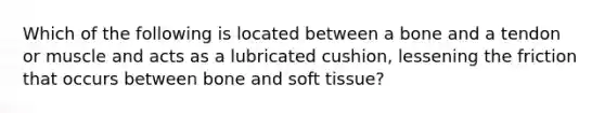 Which of the following is located between a bone and a tendon or muscle and acts as a lubricated cushion, lessening the friction that occurs between bone and soft tissue?