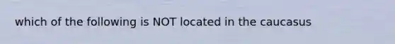 which of the following is NOT located in the caucasus