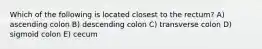 Which of the following is located closest to the rectum? A) ascending colon B) descending colon C) transverse colon D) sigmoid colon E) cecum