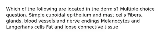 Which of the following are located in <a href='https://www.questionai.com/knowledge/kEsXbG6AwS-the-dermis' class='anchor-knowledge'>the dermis</a>? Multiple choice question. Simple cuboidal epithelium and mast cells Fibers, glands, <a href='https://www.questionai.com/knowledge/kZJ3mNKN7P-blood-vessels' class='anchor-knowledge'>blood vessels</a> and nerve endings Melanocytes and Langerhans cells Fat and loose <a href='https://www.questionai.com/knowledge/kYDr0DHyc8-connective-tissue' class='anchor-knowledge'>connective tissue</a>