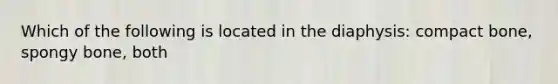 Which of the following is located in the diaphysis: compact bone, spongy bone, both