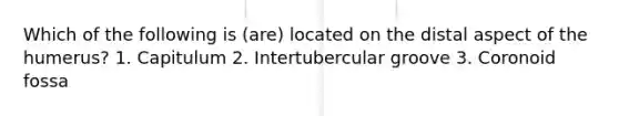 Which of the following is (are) located on the distal aspect of the humerus? 1. Capitulum 2. Intertubercular groove 3. Coronoid fossa