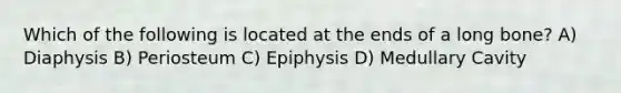 Which of the following is located at the ends of a long bone? A) Diaphysis B) Periosteum C) Epiphysis D) Medullary Cavity