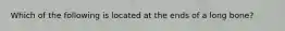 Which of the following is located at the ends of a long bone?