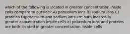 which of the following is located in greater concentration inside cells compare to outside? A) potassium ions B) sodium ions C) proteins D)potassium and sodium ions are both located in greater concentration inside cells e) potassium ions and proteins are both located in greater concentration inside cells