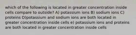 which of the following is located in greater concentration inside cells compare to outside? A) potassium ions B) sodium ions C) proteins D)potassium and sodium ions are both located in greater concentration inside cells e) potassium ions and proteins are both located in greater concentration inside cells