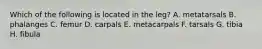 Which of the following is located in the leg? A. metatarsals B. phalanges C. femur D. carpals E. metacarpals F. tarsals G. tibia H. fibula