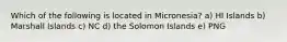 Which of the following is located in Micronesia? a) HI Islands b) Marshall Islands c) NC d) the Solomon Islands e) PNG