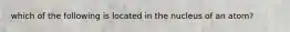 which of the following is located in the nucleus of an atom?