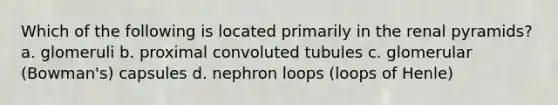 Which of the following is located primarily in the renal pyramids? a. glomeruli b. proximal convoluted tubules c. glomerular (Bowman's) capsules d. nephron loops (loops of Henle)