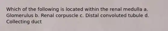 Which of the following is located within the renal medulla a. Glomerulus b. Renal corpuscle c. Distal convoluted tubule d. Collecting duct