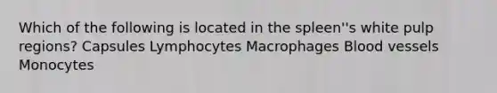 Which of the following is located in the spleen''s white pulp regions? Capsules Lymphocytes Macrophages Blood vessels Monocytes