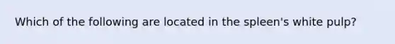 Which of the following are located in the spleen's white pulp?