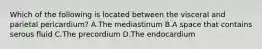 Which of the following is located between the visceral and parietal pericardium? A.The mediastinum B.A space that contains serous fluid C.The precordium D.The endocardium