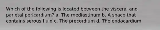 Which of the following is located between the visceral and parietal pericardium? a. The mediastinum b. A space that contains serous fluid c. The precordium d. The endocardium