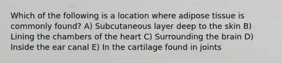 Which of the following is a location where adipose tissue is commonly found? A) Subcutaneous layer deep to the skin B) Lining the chambers of the heart C) Surrounding the brain D) Inside the ear canal E) In the cartilage found in joints