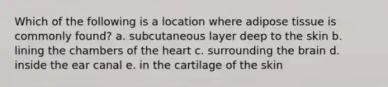 Which of the following is a location where adipose tissue is commonly found? a. subcutaneous layer deep to the skin b. lining the chambers of the heart c. surrounding the brain d. inside the ear canal e. in the cartilage of the skin