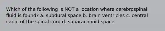 Which of the following is NOT a location where cerebrospinal fluid is found? a. subdural space b. brain ventricles c. central canal of <a href='https://www.questionai.com/knowledge/kkAfzcJHuZ-the-spinal-cord' class='anchor-knowledge'>the spinal cord</a> d. subarachnoid space